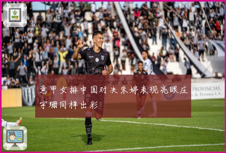 意甲女排中国对决朱婷表现亮眼庄宇珊同样出彩
