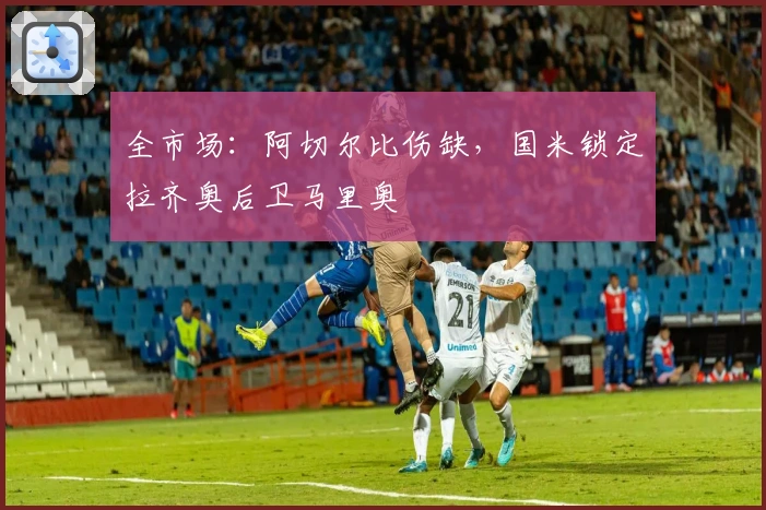 全市场：阿切尔比伤缺，国米锁定拉齐奥后卫马里奥