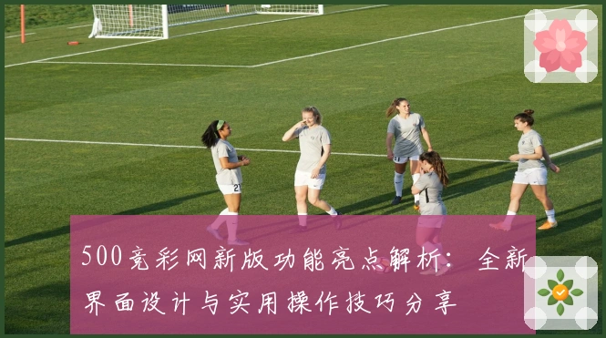 500竞彩网新版功能亮点解析：全新界面设计与实用操作技巧分享