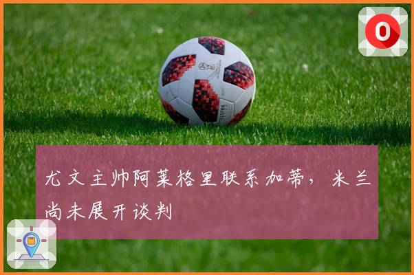 尤文主帅阿莱格里联系加蒂,米兰尚未展开谈判