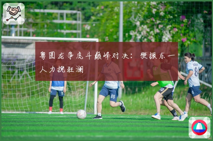 粤圆龙争虎斗巅峰对决：樊振东一人力挽狂澜