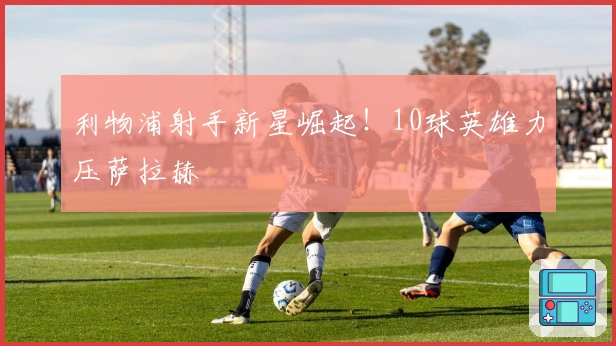 利物浦射手新星崛起！10球英雄力压萨拉赫