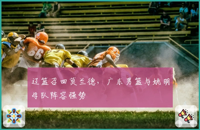 辽篮召回莫兰德，广东男篮与姚明母队阵容强势