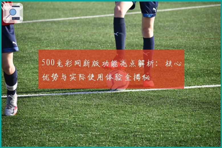 500竞彩网新版功能亮点解析：核心优势与实际使用体验全揭秘