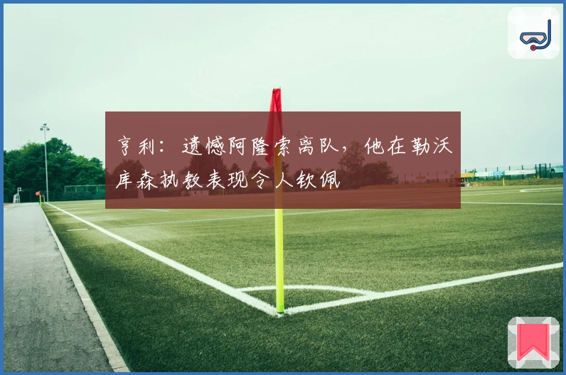 亨利：遗憾阿隆索离队，他在勒沃库森执教表现令人钦佩