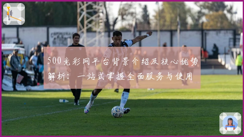 500竞彩网平台背景介绍及核心优势解析：一站式掌握全面服务与使用体验