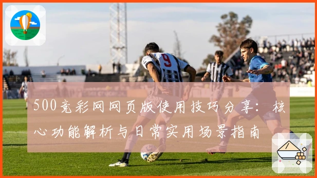 500竞彩网网页版使用技巧分享：核心功能解析与日常实用场景指南