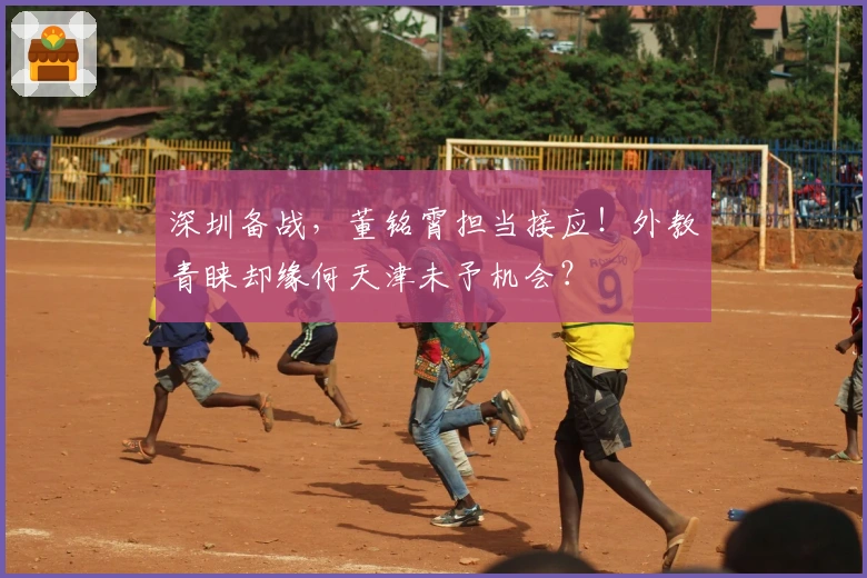 深圳备战，董铭霄担当接应！外教青睐却缘何天津未予机会？