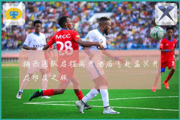 梅西团队启程离开酒店飞赴孟买开启印度之旅