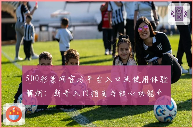 500彩票网官方平台入口及使用体验解析：新手入门指南与核心功能介绍