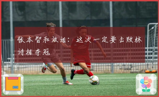 张本智和放话：这次一定要击败林诗栋夺冠