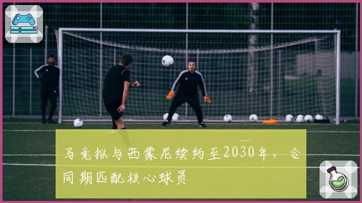 马竞拟与西蒙尼续约至2030年,合同期匹配核心球员