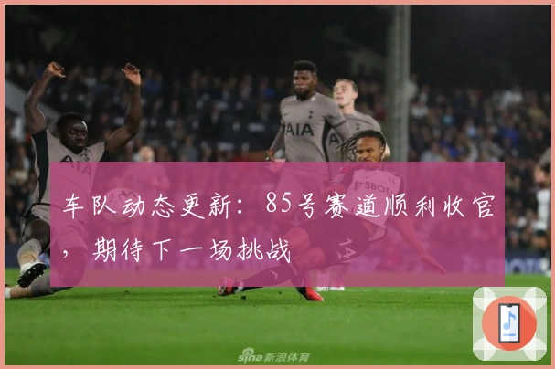 车队动态更新：85号赛道顺利收官，期待下一场挑战